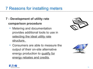 7 Reasons for installing meters

7 - Development of utility rate
 comparison procedure
  • Metering and documentation
    provides additional tools to use in
    selecting the ideal utility rate
    structure.
  • Consumers are able to measure the
    output of their on-site alternative
    energy production to qualify for
    energy rebates and credits.

                                          12   12
 