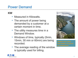 Power Demand
KW
  • Measured in Kilowatts.
  • The amount of power being
    demanded by a customer at a
    certain moment in time.
  • The utility measures time in a
    Demand Window.
  • Windows of time, typically (5min,
    15min, 30 min or 60min) are being   Utilities can’t store
    recorded.                           their power, it’s got to
                                        go somewhere!
  • The average reading of the window
    is typically used for billing.
                                         17                        17
 
