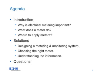 Agenda

• Introduction
  • Why is electrical metering important?
  • What does a meter do?
  • Where to apply meters?
• Solutions
  • Designing a metering & monitoring system.
  • Choosing the right meter.
  • Understanding the information.
• Questions
                                            2   2
 