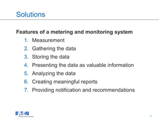 Solutions

Features of a metering and monitoring system
   1. Measurement
   2. Gathering the data
   3. Storing the data
   4. Presenting the data as valuable information
   5. Analyzing the data
   6. Creating meaningful reports
   7. Providing notification and recommendations



                                          27        27
 