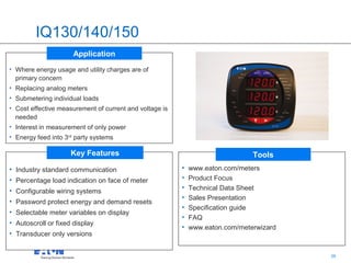 IQ130/140/150
                      Application
• Where energy usage and utility charges are of
  primary concern
• Replacing analog meters
• Submetering individual loads
• Cost effective measurement of current and voltage is
  needed
• Interest in measurement of only power
• Energy feed into 3rd party systems

                     Key Features                                              Tools
• Industry standard communication                        •   www.eaton.com/meters
• Percentage load indication on face of meter            •   Product Focus
• Configurable wiring systems                            •   Technical Data Sheet
                                                         •   Sales Presentation
• Password protect energy and demand resets
                                                         •   Specification guide
• Selectable meter variables on display
                                                         •   FAQ
• Autoscroll or fixed display
                                                         •   www.eaton.com/meterwizard
• Transducer only versions

                                                                                  36     36
 