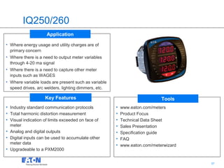 IQ250/260
                     Application

• Where energy usage and utility charges are of
  primary concern
• Where there is a need to output meter variables
  through 4-20 ma signal
• Where there is a need to capture other meter
  inputs such as WAGES
• Where variable loads are present such as variable
  speed drives, arc welders, lighting dimmers, etc.

                    Key Features                                            Tools
• Industry standard communication protocols           •   www.eaton.com/meters
• Total harmonic distortion measurement               •   Product Focus
• Visual indication of limits exceeded on face of     •   Technical Data Sheet
  meter                                               •   Sales Presentation
• Analog and digital outputs                          •   Specification guide
• Digital inputs can be used to accumulate other      •   FAQ
  meter data                                          •   www.eaton.com/meterwizard
• Upgradeable to a PXM2000

                                                                               37     37
 