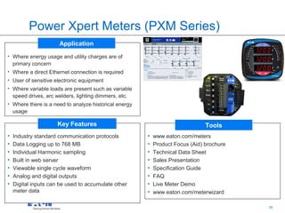 Power Xpert Meters (PXM Series)
                      Application
• Where energy usage and utility charges are of
  primary concern
• Where a direct Ethernet connection is required
• User of sensitive electronic equipment
• Where variable loads are present such as variable
  speed drives, arc welders, lighting dimmers, etc.
• Where there is a need to analyze historical energy
  usage

                     Key Features                                              Tools
•   Industry standard communication protocols          •   www.eaton.com/meters
•   Data Logging up to 768 MB                          •   Product Focus (Aid) brochure
•   Individual Harmonic sampling                       •   Technical Data Sheet
•   Built in web server                                •   Sales Presentation
•   Viewable single cycle waveform                     •   Specification Guide
•   Analog and digital outputs                         •   FAQ
•   Digital inputs can be used to accumulate other     •   Live Meter Demo
    meter data                                         •   www.eaton.com/meterwizard

                                                                                  38      38
 