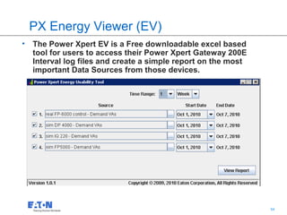 PX Energy Viewer (EV)
• The Power Xpert EV is a Free downloadable excel based
  tool for users to access their Power Xpert Gateway 200E
  Interval log files and create a simple report on the most
  important Data Sources from those devices.




                                                  54          54
 