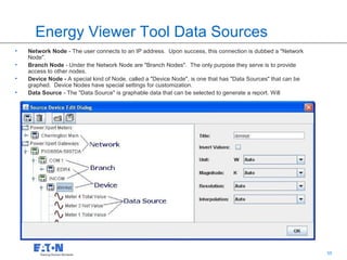 Energy Viewer Tool Data Sources
•   Network Node - The user connects to an IP address. Upon success, this connection is dubbed a "Network
    Node".
•   Branch Node - Under the Network Node are "Branch Nodes". The only purpose they serve is to provide
    access to other nodes.
•   Device Node - A special kind of Node, called a "Device Node", is one that has "Data Sources" that can be
    graphed. Device Nodes have special settings for customization.
•   Data Source - The "Data Source" is graphable data that can be selected to generate a report. Will




                                                                                           55                  55
 