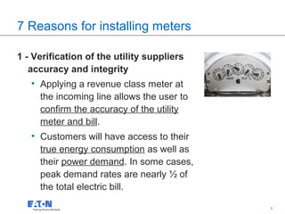 7 Reasons for installing meters

1 - Verification of the utility suppliers
   accuracy and integrity
   • Applying a revenue class meter at
     the incoming line allows the user to
     confirm the accuracy of the utility
     meter and bill.
   • Customers will have access to their
     true energy consumption as well as
     their power demand. In some cases,
     peak demand rates are nearly ½ of
     the total electric bill.
                                            6   6
 