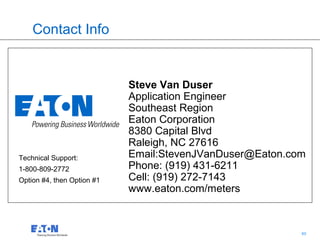 Contact Info


                            Steve Van Duser
                            Application Engineer
                            Southeast Region
                            Eaton Corporation
                            8380 Capital Blvd
                            Raleigh, NC 27616
Technical Support:          Email:StevenJVanDuser@Eaton.com
1-800-809-2772              Phone: (919) 431-6211
Option #4, then Option #1   Cell: (919) 272-7143
                            www.eaton.com/meters


                                               60         60
 