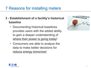 7 Reasons for installing meters

3 - Establishment of a facility’s historical
   baseline
   • Documenting historical baselines
     provides users with the added ability
     to gain a deeper understanding of
     where their power is going today!
   • Consumers are able to analyze the
     data to make better decisions for
     reduce energy tomorrow!



                                               8   8
 