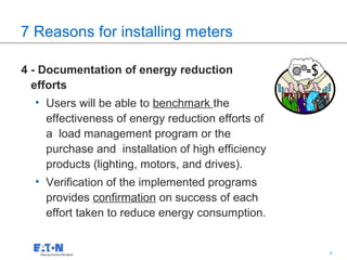 7 Reasons for installing meters

4 - Documentation of energy reduction
  efforts
  • Users will be able to benchmark the
    effectiveness of energy reduction efforts of
    a load management program or the
    purchase and installation of high efficiency
    products (lighting, motors, and drives).
  • Verification of the implemented programs
    provides confirmation on success of each
    effort taken to reduce energy consumption.


                                              9    9
 