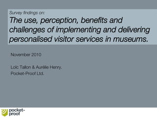 Survey ﬁndings on:
The use, perception, beneﬁts and
challenges of implementing and delivering
personalised visitor services in museums.
November 2010
Loïc Tallon & Aurélie Henry.
Pocket-Proof Ltd.
 