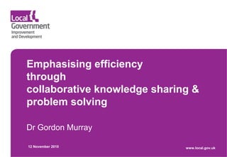 Emphasising efficiency
through
collaborative knowledge sharing &
problem solving
Dr Gordon Murray
12 November 2010 www.local.gov.uk
 