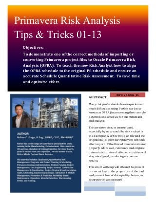 Primavera Risk Analysis
Tips & Tricks 01-13
Objectives:
To demonstrate one of the correct methods of importing or
converting Primavera project files to Oracle Primavera Risk
Analysis (OPRA). To teach the new Risk Analyst how to align
the OPRA schedule to the original P6 schedule and ensure an
accurate Schedule Quantitative Risk Assessment. To save time
and optimize effort.
ABSTRACT
Many risk professionals have experienced
much difficulties using PertMaster (now
known as OPRA) in processing their sample
deterministic schedule for quantification
and analysis.
The persistent issues encountered,
especially by new would be risk analyst is
the discrepancy of the risk plan file and the
original multi-calendar Primavera schedule
after import. If the flawed translation is not
properly addressed, reference and original
deterministic dates of affected activities will
stay misaligned, producing erroneous
results.
This short write up will attempt to present
the secret key to the proper use of the tool
and prevent loss of data quality, hence, an
accurate risk assessment!
REV 2: 28-May-15
 