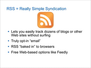 RSS = Really Simple Syndication
• Lets you easily track dozens of blogs or other
Web sites without surfing
• Truly opt-in “email”
• RSS “baked in” to browsers
• Free Web-based options like Feedly
 