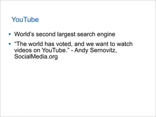 YouTube
• World’s second largest search engine
• “The world has voted, and we want to watch
videos on YouTube.” - Andy Sernovitz,
SocialMedia.org
 