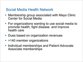 Social Media Health Network
• Membership group associated with Mayo Clinic
Center for Social Media
• For organizations wanting to use social media to
promote health, fight disease and improve
health care
• Dues based on organization revenues
• >140 member organizations
• Individual memberships and Patient Advocate
Associate memberships
 