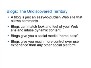 Blogs: The Undiscovered Territory
• A blog is just an easy-to-publish Web site that
allows comments
• Blogs can match look and feel of your Web
site and infuse dynamic content
• Blogs give you a social media “home base”
• Blogs give you much more control over user
experience than any other social platform
 