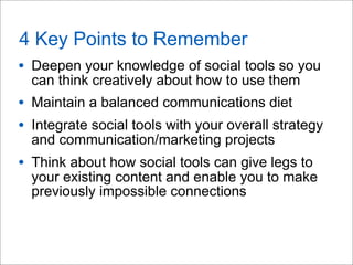 4 Key Points to Remember
• Deepen your knowledge of social tools so you
can think creatively about how to use them
• Maintain a balanced communications diet
• Integrate social tools with your overall strategy
and communication/marketing projects
• Think about how social tools can give legs to
your existing content and enable you to make
previously impossible connections
 