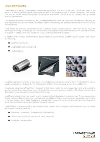 LEAD PRODUCTS
Lead sheet is an exceptionally good sound-insulating material. This acoustic property of the lead sheet is the
result of its high superﬁcial weight (weight per unit area of the surface) as well as its natural limpness. This implies
that a sound barrier incorporating lead can be lighter and thinner than other sound barriers offering a similar
acoustic performance.
Until recently, the main factor limiting the use of lead sheets for noise insulation was the high cost of rolling the
lead slab to the required thin sheets. This has now been overcome by the recent development of continuous cast
thin-sheet lead.
Lead sheets are generally speciﬁed by their superﬁcial weight (surface density). Thin lead sheets have the
advantage that they can easily be cut (with scissors, for example), wrapped or draped around a structure, nailed,
or stapled. In addition, thin lead sheets can readily be bonded to other surfaces.
In addition to lead sheets mentioned and discussed above, lead materials used for sound insulation also include
the following:
Lead/foam sandwich;
Lead-loaded plastic sheet; and
Leaded plastics
Lead/foam sandwich consists of lead sheet laminated between the polyurethane foam. The lead in this case is
usually a single layer (of about 0.4 mm thickness), with foam thickness ranging from 6 mm to 50 mm.
A particular advantage of lead/foam sandwich is that it can readily be cut, snapped by hand, and bonded to
another surface. The polyurethane foam in the lead/foam sandwich provides isolation of the lead, maintaining its
desirable limpness (for optimum acoustic performance).
Lead-loaded plastic sheets are usually vinyl or neoprene sheets loaded with powdered lead. This process yields a
ﬂexible curtain or blanket, which can be used as a sound barrier. Fabric reinforcement may also be incorporated
in the lead-loaded plastic sheet. This type of sound-insulant material is free from the tendency to cold ﬂow-which
is the main limitation of sheet lead used as a draping material.
Leaded plastics usually consist of lead-loaded epoxy. Leaded plastics are prepared in several forms for various
applications. Some of these are:
“Damping” compounds (for application by trowelling);
Casting compounds (for patching or ﬁlling voids); and
Mould tiles (damping tiles).
K SABARATHINAM
101114012
 
