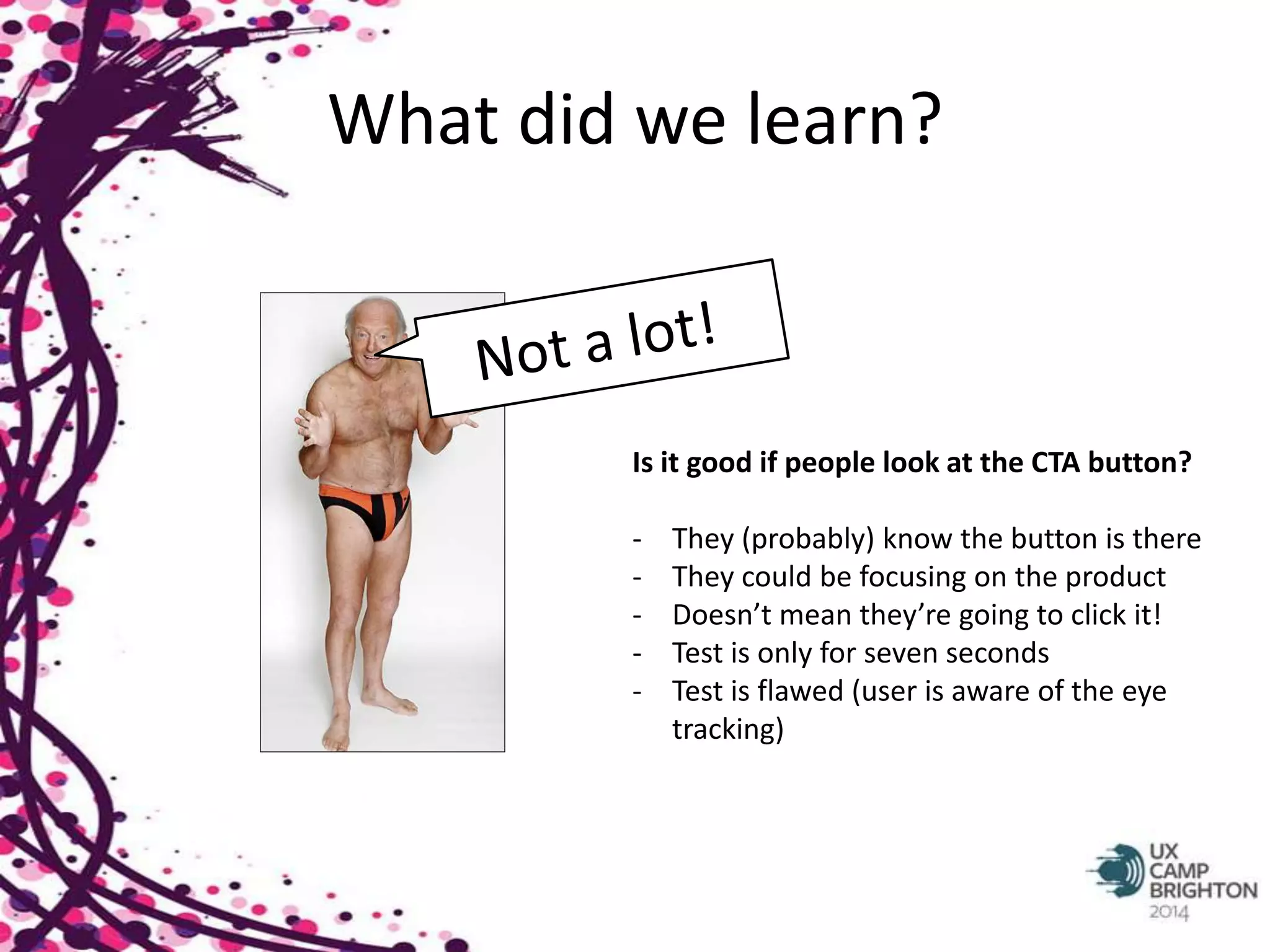 What did we learn? 
Is it good if people look at the CTA button? 
- They (probably) know the button is there 
- They could be focusing on the product 
- Doesn’t mean they’re going to click it! 
- Test is only for seven seconds 
- Test is flawed (user is aware of the eye 
tracking) 
 