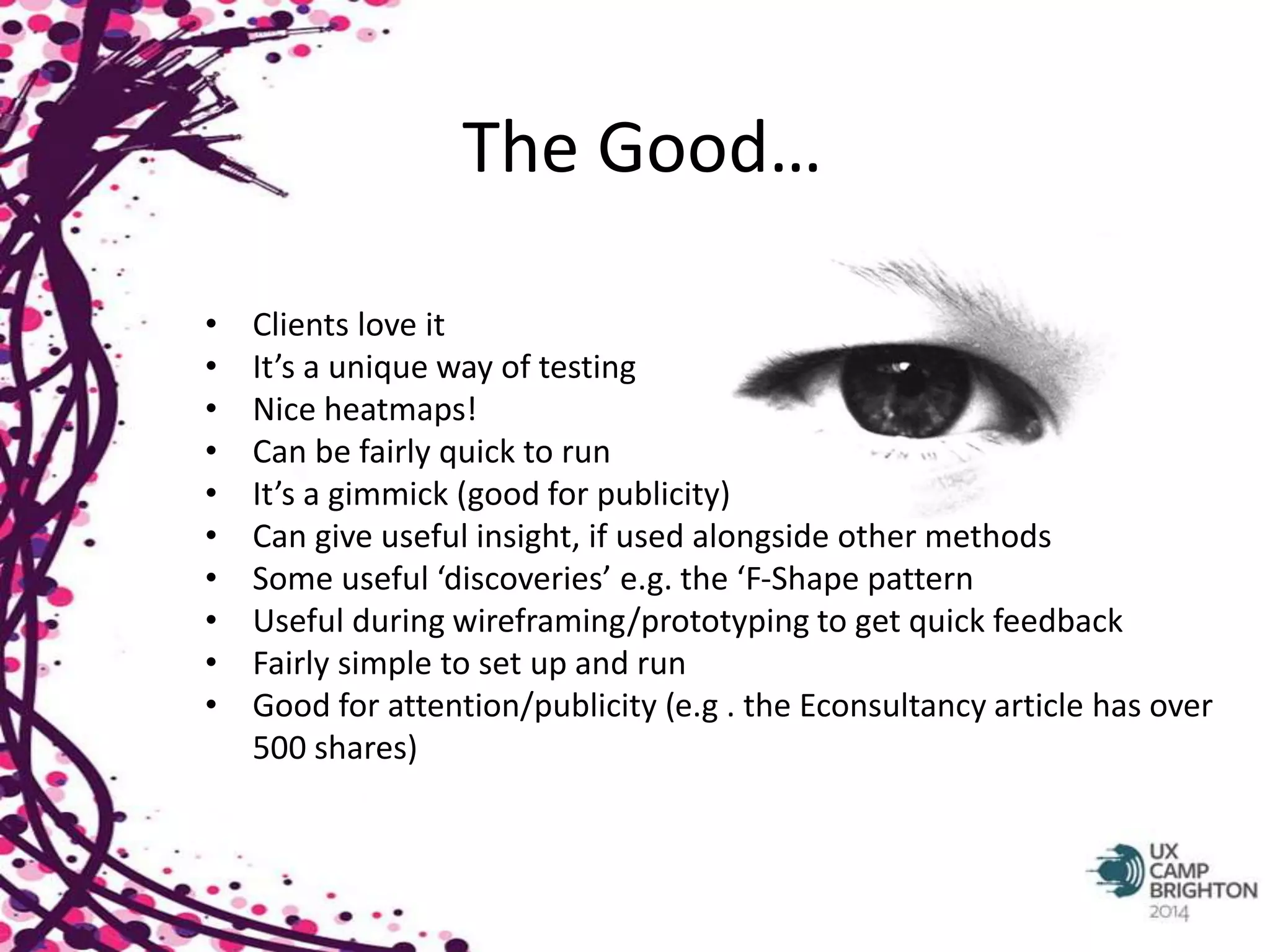 The Good… 
• Clients love it 
• It’s a unique way of testing 
• Nice heatmaps! 
• Can be fairly quick to run 
• It’s a gimmick (good for publicity) 
• Can give useful insight, if used alongside other methods 
• Some useful ‘discoveries’ e.g. the ‘F-Shape pattern 
• Useful during wireframing/prototyping to get quick feedback 
• Fairly simple to set up and run 
• Good for attention/publicity (e.g . the Econsultancy article has over 
500 shares) 
 