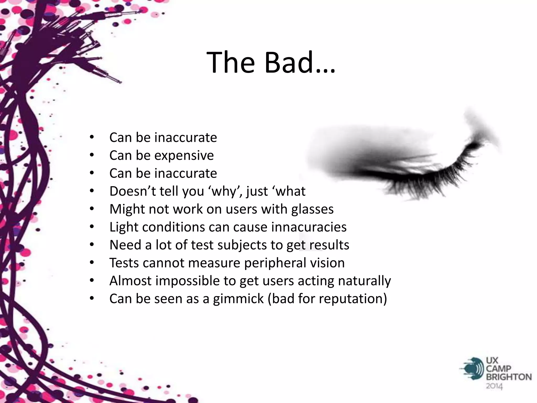 The Bad… 
• Can be inaccurate 
• Can be expensive 
• Can be inaccurate 
• Doesn’t tell you ‘why’, just ‘what 
• Might not work on users with glasses 
• Light conditions can cause innacuracies 
• Need a lot of test subjects to get results 
• Tests cannot measure peripheral vision 
• Almost impossible to get users acting naturally 
• Can be seen as a gimmick (bad for reputation) 
 