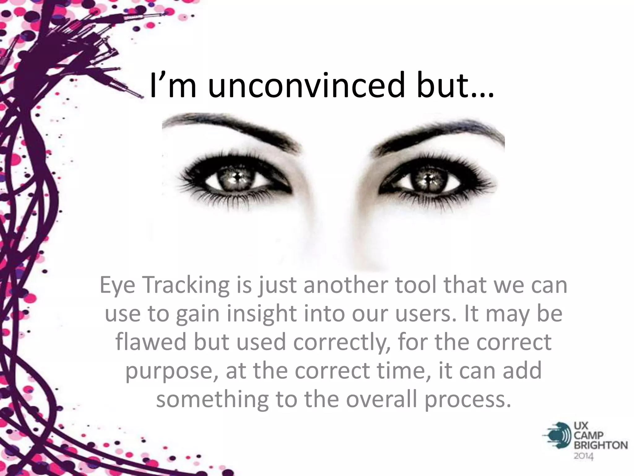 I’m unconvinced but… 
Eye Tracking is just another tool that we can 
use to gain insight into our users. It may be 
flawed but used correctly, for the correct 
purpose, at the correct time, it can add 
something to the overall process. 
 