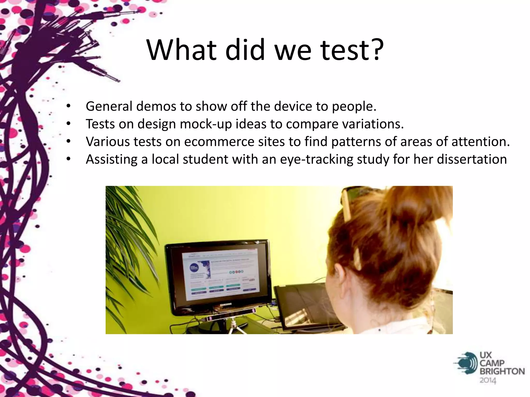 What did we test? 
• General demos to show off the device to people. 
• Tests on design mock-up ideas to compare variations. 
• Various tests on ecommerce sites to find patterns of areas of attention. 
• Assisting a local student with an eye-tracking study for her dissertation 
 
