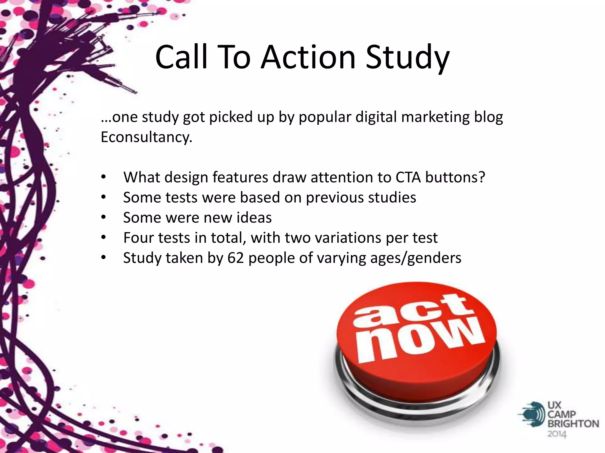 Call To Action Study 
…one study got picked up by popular digital marketing blog 
Econsultancy. 
• What design features draw attention to CTA buttons? 
• Some tests were based on previous studies 
• Some were new ideas 
• Four tests in total, with two variations per test 
• Study taken by 62 people of varying ages/genders 
 