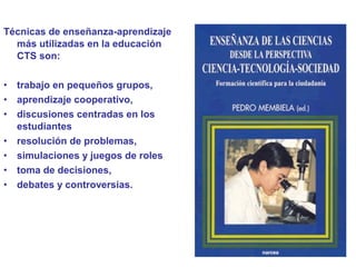 Técnicas de enseñanza-aprendizaje
más utilizadas en la educación
CTS son:
• trabajo en pequeños grupos,
• aprendizaje cooperativo,
• discusiones centradas en los
estudiantes
• resolución de problemas,
• simulaciones y juegos de roles
• toma de decisiones,
• debates y controversias.
 