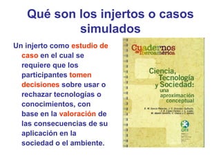 Qué son los injertos o casos
simulados
Un injerto como estudio de
caso en el cual se
requiere que los
participantes tomen
decisiones sobre usar o
rechazar tecnologías o
conocimientos, con
base en la valoración de
las consecuencias de su
aplicación en la
sociedad o el ambiente.
 