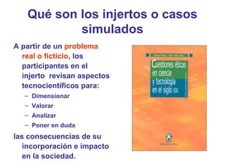Qué son los injertos o casos
simulados
A partir de un problema
real o ficticio, los
participantes en el
injerto revisan aspectos
tecnocientíficos para:
– Dimensionar
– Valorar
– Analizar
– Poner en duda
las consecuencias de su
incorporación e impacto
en la sociedad.
 