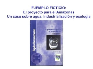 EJEMPLO FICTICIO:
El proyecto para el Amazonas
Un caso sobre agua, industrialización y ecología
 