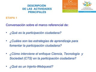 DESCRIPCIÓN
DE LAS ACTIVIDADES
PRINCIPALES
ETAPA 1
Conversación sobre el marco referencial de:
• ¿Qué es la participación ciudadana?
• ¿Cuáles son las estrategias de aprendizaje para
fomentar la participación ciudadana?
• ¿Cómo interviene el enfoque Ciencia, Tecnología y
Sociedad (CTS) en la participación ciudadana?
• ¿Qué es un Injerto-Webquest?
 