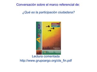 Lectura comentada
http://www.grupoargo.org/cts_fin.pdf
Conversación sobre el marco referencial de:
¿Qué es la participación ciudadana?
 