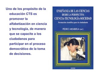 Uno de los propósito de la
educación CTS es
promover la
alfabetización en ciencia
y tecnología, de manera
que se capacite a los
ciudadanos para
participar en el proceso
democrático de la toma
de decisiones.
 