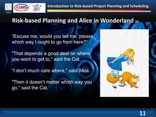 Introduction to Risk-based Project Planning and Scheduling
2016
Risk-based Planning and Alice in Wonderland (3)
“Excuse me, would you tell me, please,
which way I ought to go from here?“
"That depends a good deal on where
you want to get to," said the Cat.
"I don’t much care where," said Alice.
"Then it doesn’t matter which way you
go," said the Cat.
11
 