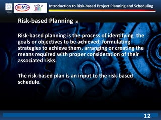 Introduction to Risk-based Project Planning and Scheduling
2016
Risk-based Planning (1)
Risk-based planning is the process of identifying the
goals or objectives to be achieved, formulating
strategies to achieve them, arranging or creating the
means required with proper consideration of their
associated risks.
The risk-based plan is an input to the risk-based
schedule.
12
 
