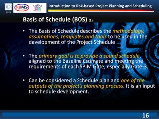 Introduction to Risk-based Project Planning and Scheduling
2016
Basis of Schedule (BOS) (1)
• The Basis of Schedule describes the methodology,
assumptions, templates and tools to be used in the
development of the Project Schedule
• The primary goal is to provide a sound schedule,
aligned to the Baseline Estimate and meeting the
requirements of each SPIM Gate, especially Gate-3.
• Can be considered a Schedule plan and one of the
outputs of the project’s planning process. It is an input
to schedule development.
16
 