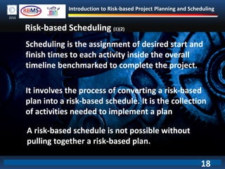 Introduction to Risk-based Project Planning and Scheduling
2016
Risk-based Scheduling (1)(2)
Scheduling is the assignment of desired start and
finish times to each activity inside the overall
timeline benchmarked to complete the project.
It involves the process of converting a risk-based
plan into a risk-based schedule. It is the collection
of activities needed to implement a plan
A risk-based schedule is not possible without
pulling together a risk-based plan.
18
 