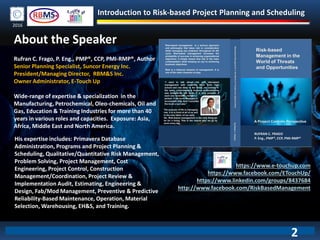 Introduction to Risk-based Project Planning and Scheduling
2016
About the Speaker
Rufran C. Frago, P. Eng., PMP®, CCP, PMI-RMP®, Author
Senior Planning Specialist, Suncor Energy Inc.
President/Managing Director, RBM&S Inc.
Owner Administrator, E-Touch Up
Wide-range of expertise & specialization in the
Manufacturing, Petrochemical, Oleo-chemicals, Oil and
Gas, Education & Training Industries for more than 40
years in various roles and capacities. Exposure: Asia,
Africa, Middle East and North America.
His expertise includes: Primavera Database
Administration, Programs and Project Planning &
Scheduling, Qualitative/Quantitative Risk Management,
Problem Solving, Project Management, Cost
Engineering, Project Control, Construction
Management/Coordination, Project Review &
Implementation Audit, Estimating, Engineering &
Design, Fab/Mod Management, Preventive & Predictive
Reliability-Based Maintenance, Operation, Material
Selection, Warehousing, EH&S, and Training.
https://www.e-touchup.com
https://www.facebook.com/ETouchUp/
https://www.linkedin.com/groups/8437684
http://www.facebook.com/RiskBasedManagement
2
 