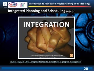 Introduction to Risk-based Project Planning and Scheduling
2016
Integrated Planning and Scheduling (1) (4) (7)
Source: Frago, R. (2016).Integrated schedule, a must have in program management
20
 
