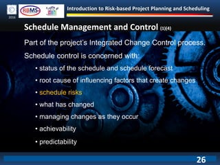 Introduction to Risk-based Project Planning and Scheduling
2016
Schedule Management and Control (1)(4)
Part of the project’s Integrated Change Control process.
Schedule control is concerned with:
• status of the schedule and schedule forecast
• root cause of influencing factors that create changes
• schedule risks
• what has changed
• managing changes as they occur
• achievability
• predictability
26
 
