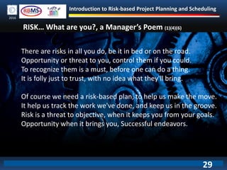 Introduction to Risk-based Project Planning and Scheduling
2016
There are risks in all you do, be it in bed or on the road.
Opportunity or threat to you, control them if you could.
To recognize them is a must, before one can do a thing.
It is folly just to trust, with no idea what they'll bring.
Of course we need a risk-based plan, to help us make the move.
It help us track the work we've done, and keep us in the groove.
Risk is a threat to objective, when it keeps you from your goals.
Opportunity when it brings you, Successful endeavors.
RISK… What are you?, a Manager’s Poem (1)(4)(6)
29
 