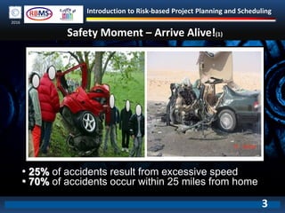 Introduction to Risk-based Project Planning and Scheduling
2016
Safety Moment – Arrive Alive!(1)
• 25% of accidents result from excessive speed
• 70% of accidents occur within 25 miles from home
3
 