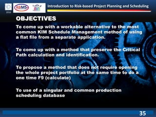 Introduction to Risk-based Project Planning and Scheduling
2016
OBJECTIVES
To come up with a workable alternative to the most
common KIM Schedule Management method of using
a flat file from a separate application.
To come up with a method that preserve the Critical
Path calculation and identification.
To propose a method that does not require opening
the whole project portfolio at the same time to do a
one time F9 (calculate)
To use of a singular and common production
scheduling database
35
 