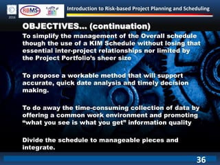 Introduction to Risk-based Project Planning and Scheduling
2016
OBJECTIVES… (continuation)
To simplify the management of the Overall schedule
though the use of a KIM Schedule without losing that
essential inter-project relationships nor limited by
the Project Portfolio’s sheer size
To propose a workable method that will support
accurate, quick date analysis and timely decision
making.
To do away the time-consuming collection of data by
offering a common work environment and promoting
“what you see is what you get” information quality
Divide the schedule to manageable pieces and
integrate.
36
 