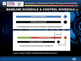 Introduction to Risk-based Project Planning and Scheduling
2016
BASELINE SCHEDULE & CONTROL SCHEDULE (9)
Source: Frago, R. (2015). Schedule Baseline Dilemma Part 1
40
 