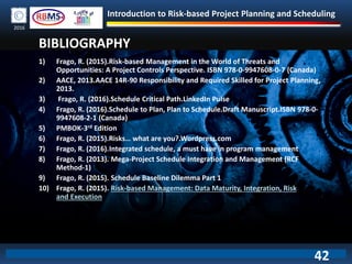Introduction to Risk-based Project Planning and Scheduling
2016
BIBLIOGRAPHY
1) Frago, R. (2015).Risk-based Management in the World of Threats and
Opportunities: A Project Controls Perspective. ISBN 978-0-9947608-0-7 (Canada)
2) AACE, 2013.AACE 14R-90 Responsibility and Required Skilled for Project Planning,
2013.
3) Frago, R. (2016).Schedule Critical Path.LinkedIn Pulse
4) Frago, R. (2016).Schedule to Plan, Plan to Schedule.Draft Manuscript.ISBN 978-0-
9947608-2-1 (Canada)
5) PMBOK-3rd Edition
6) Frago, R. (2015).Risks… what are you?.Wordpress.com
7) Frago, R. (2016).Integrated schedule, a must have in program management
8) Frago, R. (2013). Mega-Project Schedule Integration and Management (RCF
Method-1)
9) Frago, R. (2015). Schedule Baseline Dilemma Part 1
10) Frago, R. (2015). Risk-based Management: Data Maturity, Integration, Risk
and Execution
42
 