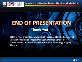 Introduction to Risk-based Project Planning and Scheduling
2016
43
Thank You
101116 - This presentation was initially prepared for the Bachelor of
Science Construction Project Management class, School of
Construction at Southern Alberta Institute of Technology, Calgary,
Alberta.
 