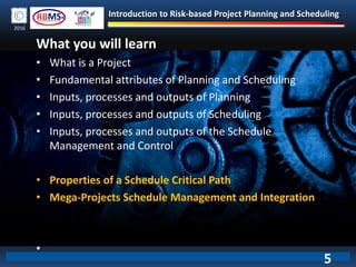 Introduction to Risk-based Project Planning and Scheduling
2016
• What is a Project
• Fundamental attributes of Planning and Scheduling
• Inputs, processes and outputs of Planning
• Inputs, processes and outputs of Scheduling
• Inputs, processes and outputs of the Schedule
Management and Control
• Properties of a Schedule Critical Path
• Mega-Projects Schedule Management and Integration
•
What you will learn
5
 